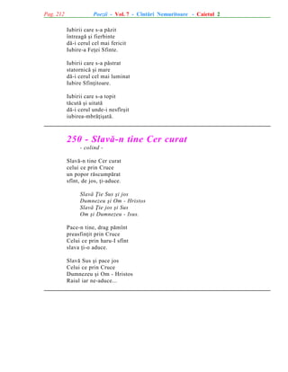 Pag. 212

Poezii - Vol. 7 - Cîntãri Nemuritoare - Caietul 2
Iubirii care s-a pãzit
întreagã ºi fierbinte
dã-i cerul cel mai fericit
Iubire-a Feþei Sfinte.
Iubirii care s-a pãstrat
statornicã ºi mare
dã-i cerul cel mai luminat
Iubire Sfinþitoare.
Iubirii care s-a topit
tãcutã ºi uitatã
dã-i cerul unde-i nesfîrºit
iubirea-mbrãþiºatã.

250 - Slavã-n tine Cer curat
- colind Slavã-n tine Cer curat
celui ce prin Cruce
un popor rãscumpãrat
sfînt, de jos, þi-aduce.
Slavã Þie Sus ºi jos
Dumnezeu ºi Om - Hristos
Slavã Þie jos ºi Sus
Om ºi Dumnezeu - Isus.
Pace-n tine, drag pãmînt
preasfinþit prin Cruce
Celui ce prin haru-I sfînt
slava þi-o aduce.
Slavã Sus ºi pace jos
Celui ce prin Cruce
Dumnezeu ºi Om - Hristos
Raiul iar ne-aduce...

 