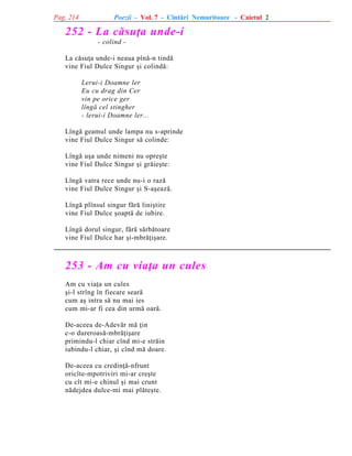 Pag. 214

Poezii - Vol. 7 - Cîntãri Nemuritoare - Caietul 2

252 - La cãsuþa unde-i
- colind La cãsuþa unde-i neaua pînã-n tindã
vine Fiul Dulce Singur ºi colindã:
Lerui-i Doamne ler
Eu cu drag din Cer
vin pe orice ger
lîngã cel stingher
- lerui-i Doamne ler...
Lîngã geamul unde lampa nu s-aprinde
vine Fiul Dulce Singur sã colinde:
Lîngã uºa unde nimeni nu opreºte
vine Fiul Dulce Singur ºi grãieºte:
Lîngã vatra rece unde nu-i o razã
vine Fiul Dulce Singur ºi S-aºeazã.
Lîngã plînsul singur fãrã liniºtire
vine Fiul Dulce ºoaptã de iubire.
Lîngã dorul singur, fãrã sãrbãtoare
vine Fiul Dulce har ºi-mbrãþiºare.

253 - Am cu viaþa un cules
Am cu viaþa un cules
ºi-l strîng în fiecare searã
cum aº intra sã nu mai ies
cum mi-ar fi cea din urmã oarã.
De-aceea de-Adevãr mã þin
c-o dureroasã-mbrãþiºare
primindu-l chiar cînd mi-e strãin
iubindu-l chiar, ºi cînd mã doare.
De-aceea cu credinþã-nfrunt
oricîte-mpotriviri mi-ar creºte
cu cît mi-e chinul ºi mai crunt
nãdejdea dulce-mi mai plãteºte.

 