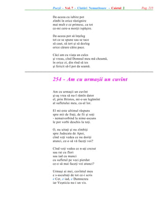 Poezii - Vol. 7 - Cîntãri Nemuritoare - Caietul 2
De-aceea cu iubire pot
zîmbi în orice rãstignire
mai mult e ce primesc, ca tot
ce-mi cere-a morþii ispãºire.
De-aceea pot sã înþeleg
tot ce se spune sau se tace
sã caut, sã iert ºi sã dezleg
orice cãrare cãtre pace.
Cãci am cu viaþa un cules
ºi vreau, cînd Domnul meu mã cheamã,
în orice zi, din rînd sã ies
ºi fericit sã-I pot da seamã.

254 - Am cu urmaºii un cuvînt
Am cu urmaºii un cuvînt
ºi-aº vrea sã nu-l rãmîn dator
el, prin Hristos, mi-e-un legãmînt
al sufletului meu, cu-al lor.
El mi-este ultimul rãspuns
spre mii de fraþi, de fii ºi soþi
- nemaivorbind la nime-ascuns
le pot vorbi deschis la toþi.
O, nu uitaþi ºi nu zîmbiþi
spre Judecata de Apoi,
cînd veþi vedea ce nu doriþi
atunci, ce-o sã vã faceþi voi?
Cînd veþi vedea ce n-aþi crezut
sau rai cu flori
sau iad cu munci
cu sufletul pe veci pierdut
ce-o sã mai faceþi voi atunci?
Urmaºi ai mei, cuvîntul meu
e s-ascultaþi de tot ce-i scris
e Cer, e iad, e Dumnezeu
iar Veºnicia nu-i un vis.

Pag. 215

 