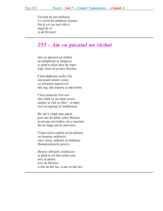 Pag. 216

Poezii - Vol. 7 - Cîntãri Nemuritoare - Caietul 2
Un lanþ de aur strãlucit
vi-i ºirul de strãmoºi frumos
fiþi ºi voi un inel slãvit
legat de ei
ºi de Hristos!

255 - Am cu pãcatul un rãzboi
Am cu pãcatul un rãzboi
ne-nduplecat ºi sîngeros
ºi pînã-n Ziua mea de-Apoi
lupt, între el ºi-ntre Hristos.
Cînd rãdãcina vechii firi
strecoarã inimii venin
cu ultimele-mpotriviri
mã rog, mã mustru ºi mã-nchin.
Cînd ramurile firii noi
îmi cîntã ca un stup ceresc
suspin ºi cînt ºi zbor - ºi-apoi
nici nu-nþeleg cît îndrãznesc.
De rîd o clipã spre pãcat
port ani de plîns cãtre Hristos
ºi-un pas nevrednic mi-e mustrat
de-un lung calvar anevoios.
Vreau orice umbrã sã-mi plãtesc
cu însutite strãluciri
cãci vreau, plãtind sã întîlnesc
Dumnezeieºtile priviri.
Doresc sfîrºitul credincios
ºi pînã-n cel din urmã ceas
nici la pãcat,
nici de Hristos
n-am sã mã las, n-am sã mã las!

 