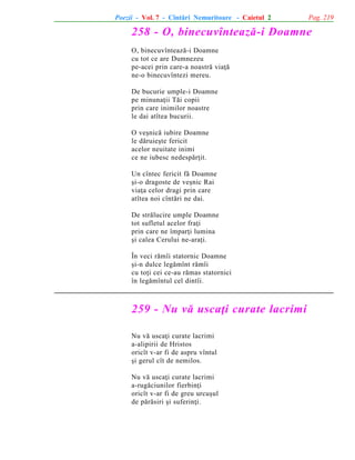 Poezii - Vol. 7 - Cîntãri Nemuritoare - Caietul 2

Pag. 219

258 - O, binecuvînteazã-i Doamne
O, binecuvînteazã-i Doamne
cu tot ce are Dumnezeu
pe-acei prin care-a noastrã viaþã
ne-o binecuvîntezi mereu.
De bucurie umple-i Doamne
pe minunaþii Tãi copii
prin care inimilor noastre
le dai atîtea bucurii.
O veºnicã iubire Doamne
le dãruieºte fericit
acelor neuitate inimi
ce ne iubesc nedespãrþit.
Un cîntec fericit fã Doamne
ºi-o dragoste de veºnic Rai
viaþa celor dragi prin care
atîtea noi cîntãri ne dai.
De strãlucire umple Doamne
tot sufletul acelor fraþi
prin care ne împarþi lumina
ºi calea Cerului ne-araþi.
În veci rãmîi statornic Doamne
ºi-n dulce legãmînt rãmîi
cu toþi cei ce-au rãmas statornici
în legãmîntul cel dintîi.

259 - Nu vã uscaþi curate lacrimi
Nu vã uscaþi curate lacrimi
a-alipirii de Hristos
oricît v-ar fi de aspru vîntul
ºi gerul cît de nemilos.
Nu vã uscaþi curate lacrimi
a-rugãciunilor fierbinþi
oricît v-ar fi de greu urcuºul
de pãrãsiri ºi suferinþi.

 