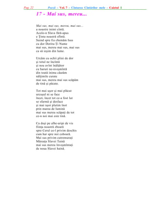 Pag. 22

Poezii - Vol. 7 - Cîntarea Cîntãrilor mele - Caietul 1

17 - Mai sus, mereu...
Mai sus, mai sus, mereu, mai sus...
a noastre inimi cîntã.
Acolo-n Slava fãrã-apus
e Þinta noastrã sfîntã.
Suind spre Ea chemãm Isus
cu dor Doritu-Þi Nume
mai sus, mereu mai sus, mai sus
ca sã ieºim din lume.
Urcãm cu ochii plini de dor
ºi totul ne încîntã
ºi nou avînt înãlþãtor
cu haruri ne-nveºmîntã
din toatã inima cãutãm
nãlþimile curate
mai sus, mereu mai sus scãpãm
de tinã ºi pãcate.
Tot mai uºor ºi mai plãcut
urcuºul ni se face
încet, încet tot ce-a fost lut
se sfarmã ºi desface
ºi mai uºor plutim înot
prin marea de luminã
mai sus mereu scãpaþi de tot
ce-n noi mai este tinã.
Ca duºi pe albe-aripi de vis
fiinþa noastrã zboarã
spre Cerul ce-l privim deschis
cum har spre noi coboarã.
Mai sus privim cutremuraþi
Mãreaþa Slavei Tainã
mai sus mereu înveºmîntaþi
de noua Slavei hainã.

 