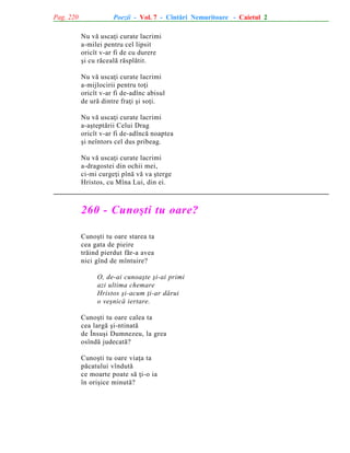 Pag. 220

Poezii - Vol. 7 - Cîntãri Nemuritoare - Caietul 2
Nu vã uscaþi curate lacrimi
a-milei pentru cel lipsit
oricît v-ar fi de cu durere
ºi cu rãcealã rãsplãtit.
Nu vã uscaþi curate lacrimi
a-mijlocirii pentru toþi
oricît v-ar fi de-adînc abisul
de urã dintre fraþi ºi soþi.
Nu vã uscaþi curate lacrimi
a-aºteptãrii Celui Drag
oricît v-ar fi de-adîncã noaptea
ºi neîntors cel dus pribeag.
Nu vã uscaþi curate lacrimi
a-dragostei din ochii mei,
ci-mi curgeþi pînã vã va ºterge
Hristos, cu Mîna Lui, din ei.

260 - Cunoºti tu oare?
Cunoºti tu oare starea ta
cea gata de pieire
trãind pierdut fãr-a avea
nici gînd de mîntuire?
O, de-ai cunoaºte ºi-ai primi
azi ultima chemare
Hristos ºi-acum þi-ar dãrui
o veºnicã iertare.
Cunoºti tu oare calea ta
cea largã ºi-ntinatã
de Însuºi Dumnezeu, la grea
osîndã judecatã?
Cunoºti tu oare viaþa ta
pãcatului vîndutã
ce moarte poate sã þi-o ia
în oriºice minutã?

 