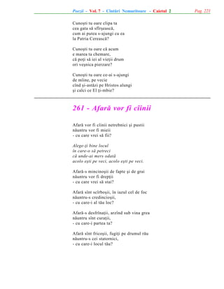 Poezii - Vol. 7 - Cîntãri Nemuritoare - Caietul 2
Cunoºti tu oare clipa ta
cea gata sã sfîrºeascã,
cum ai putea s-ajungi cu ea
la Patria Cereascã?
Cunoºti tu oare cã acum
e marea ta chemare,
cã poþi sã iei al vieþii drum
ori veºnica pierzare?
Cunoºti tu oare ce-ai s-ajungi
de mîine, pe vecie
cînd ºi-astãzi pe Hristos alungi
ºi calci ce El þi-mbie?

261 - Afarã vor fi cîinii
Afarã vor fi cîinii netrebnici ºi pustii
nãuntru vor fi mieii
- cu care vrei sã fii?
Alege-þi bine locul
în care-o sã petreci
cã unde-ai mers odatã
acolo eºti pe veci, acolo eºti pe veci.
Afarã-s mincinoºii de fapte ºi de grai
nãuntru vor fi drepþii
- cu care vrei sã stai?
Afarã sînt scîrboºii, în iazul cel de foc
nãuntru-s credincioºii,
- cu care-i al tãu loc?
Afarã-s desfrînaþii, arzînd sub vina grea
nãuntru sînt curaþii,
- cu care-i partea ta?
Afarã sînt fricoºii, fugiþi pe drumul rãu
nãuntru-s cei statornici,
- cu care-i locul tãu?

Pag. 221

 