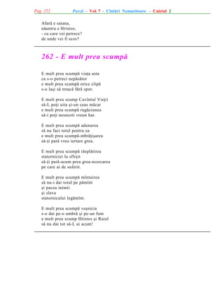 Pag. 222

Poezii - Vol. 7 - Cîntãri Nemuritoare - Caietul 2

Afarã e satana,
nãuntru e Hristos;
- cu care vei petrece?
de unde vei fi scos?

262 - E mult prea scumpã
E mult prea scumpã viaþa asta
ca s-o petreci nepãsãtor
e mult prea scumpã orice clipã
s-o laºi sã treacã fãrã spor.
E mult prea scump Cuvîntul Vieþii
sã-L poþi uita ºi-un ceas mãcar
e mult prea scumpã rugãciunea
sã-i poþi nesocoti vreun har.
E mult prea scumpã adunarea
sã nu faci totul pentru ea
e mult prea scumpã-mbrãþiºarea
sã-þi parã vreo iertare grea.
E mult prea scumpã rãsplãtirea
statorniciei la sfîrºit
sã-þi parã-acum prea grea-ncercarea
pe care ai de suferit.
E mult prea scumpã mîntuirea
sã nu-i dai totul pe pãmînt
ºi pacea inimii
ºi slava
statornicului legãmînt.
E mult prea scumpã veºnicia
s-o dai pe-o umbrã ºi pe-un fum
e mult prea scump Hristos ºi Raiul
sã nu dai tot sã-L ai acum!

 