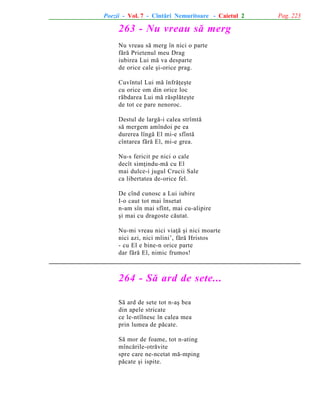 Poezii - Vol. 7 - Cîntãri Nemuritoare - Caietul 2

263 - Nu vreau sã merg
Nu vreau sã merg în nici o parte
fãrã Prietenul meu Drag
iubirea Lui mã va desparte
de orice cale ºi-orice prag.
Cuvîntul Lui mã înfrãþeºte
cu orice om din orice loc
rãbdarea Lui mã rãsplãteºte
de tot ce pare nenoroc.
Destul de largã-i calea strîmtã
sã mergem amîndoi pe ea
durerea lîngã El mi-e sfîntã
cîntarea fãrã El, mi-e grea.
Nu-s fericit pe nici o cale
decît simþindu-mã cu El
mai dulce-i jugul Crucii Sale
ca libertatea de-orice fel.
De cînd cunosc a Lui iubire
I-o caut tot mai însetat
n-am sîn mai sfînt, mai cu-alipire
ºi mai cu dragoste cãutat.
Nu-mi vreau nici viaþã ºi nici moarte
nici azi, nici mîini’, fãrã Hristos
- cu El e bine-n orice parte
dar fãrã El, nimic frumos!

264 - Sã ard de sete...
Sã ard de sete tot n-aº bea
din apele stricate
ce le-ntîlnesc în calea mea
prin lumea de pãcate.
Sã mor de foame, tot n-ating
mîncãrile-otrãvite
spre care ne-ncetat mã-mping
pãcate ºi ispite.

Pag. 223

 