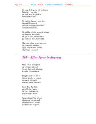 Pag. 224

Poezii - Vol. 7 - Cîntãri Nemuritoare - Caietul 2
Sã crap de frig, nu mã-ncãlzesc
la focuri vinovate
pe unde slugile pîndesc
iubiri îndurerate.
Sã pier în drumuri n-aº intra
în casa blestematã
care-ar zdrobi ºi-ar întrista
iubirea mea curatã.
Sã umblu gol, tot n-am sã-mbrac
ce diavolul mi-ntinde,
sã zac în ºanþ, sã mor sãrac
pe Domnul nu-L voi vinde.
Mai bine plîng acum, un ceas,
cu Domnu-n pãrtãºie
decît fãrã Hristos rãmas
sã plîng o veºnicie!

265 - Sfînt Izvor însîngerat
Sfînt Izvor însîngerat
de sub cuie picurat
Tu-mi faci sufletul curat
Cerului rãscumpãrat.
Lîngã harul Tãu divin
vin cu gîndul ºi suspin
inima sã mi-o alin
sufletul sã mi-l închin.
Peste faþa Ta rãsar
cerurile de cleºtar
lacrimi fãrã stãvilar
ºi iubiri fãrã hotar.
Spre adîncul Tãu afund
pînã unde nu pãtrund,
vina inimii-mi ascund
ºi chemãrile rãspund.

 