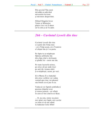 Poezii - Vol. 7 - Cîntãri Nemuritoare - Caietul 2
Din ºuvoiul Tãu curat
mã adãp cu-adevãrat
mã-nsenin înviorat
ºi mã-ntorc despovãrat.
Sfîntul Sîngelui Izvor
Tainic ºi Mîntuitor
pînã-n veci voi fi dator
sã Te cînt ºi sã Te-ador.

266 - Cuvîntul izvorît din tine
Cuvîntul izvorît din tine
e-o parte din fiinþa mea
- ºi-n Timp acum, ºi-n Veºnicie
el chipul tãu þi-l va purta.
Pe fapta ta se-ntipãreºte
fãptura sufletului tãu
din clipa cînd o sãvîrºeºte
ºi gîndul lui - curat sau rãu.
Pe toate lucrurile-atinse,
pe orice cãi pe unde treci
pe anii tãi, icoana stãrii
þi-o-ntipãreºti, acum, pe veci.
ªi-n Marea Zi a Judecãþii
din orice vorbã-þi vei vedea
venind spre tine, tot pãcatul
sau binele ce-ai pus în ea.
Vedea-þi-vei faptele-arãtîndu-þi
pecetea chipului avut
ºi starea josnicã - ori sfîntã
în care-ai fost cînd le-ai fãcut.
... O, nu uita, nimic nu piere
nici gînd, nici faptã, nici cuvînt
cu toate ai sã stai odatã
la Judecata Celui Sfînt!

Pag. 225

 