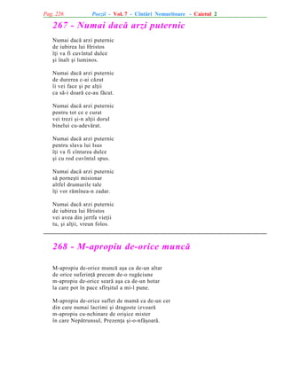 Pag. 226

Poezii - Vol. 7 - Cîntãri Nemuritoare - Caietul 2

267 - Numai dacã arzi puternic
Numai dacã arzi puternic
de iubirea lui Hristos
îþi va fi cuvîntul dulce
ºi înalt ºi luminos.
Numai dacã arzi puternic
de durerea c-ai cãzut
îi vei face ºi pe alþii
ca sã-i doarã ce-au fãcut.
Numai dacã arzi puternic
pentru tot ce e curat
vei trezi ºi-n alþii dorul
binelui cu-adevãrat.
Numai dacã arzi puternic
pentru slava lui Isus
îþi va fi cîntarea dulce
ºi cu rod cuvîntul spus.
Numai dacã arzi puternic
sã porneºti misionar
altfel drumurile tale
îþi vor rãmînea-n zadar.
Numai dacã arzi puternic
de iubirea lui Hristos
vei avea din jertfa vieþii
tu, ºi alþii, vreun folos.

268 - M-apropiu de-orice muncã
M-apropiu de-orice muncã aºa ca de-un altar
de orice suferinþã precum de-o rugãciune
m-apropiu de-orice searã aºa ca de-un hotar
la care pot în pace sfîrºitul a mi-l pune.
M-apropiu de-orice suflet de mamã ca de-un cer
din care numai lacrimi ºi dragoste izvoarã
m-apropiu cu-nchinare de oriºice mister
în care Nepãtrunsul, Prezenþa ºi-o-nfãºoarã.

 