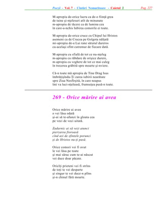 Poezii - Vol. 7 - Cîntãri Nemuritoare - Caietul 2
M-apropiu de-orice lucru ca de-o fiinþã grea
de taine ºi-nþelesuri atît de minunate
m-apropiu de tãcere ca de lumina cea
în care-a-nchis Iubirea comorile ei toate.
M-apropiu de-orice cruce cu Chipul lui Hristos
asemeni ca de Crucea pe Golgota nãlþatã
mi-apropiu de-a Lui rane sãrutul dureros
cu-acelaºi sfînt cutremur de fiecare datã.
M-apropiu cu sfialã de tot ce nu-nþeleg
m-apropiu cu rãbdare de oriºice durere,
m-apropiu cu veghere de tot ce mai culeg
în trecerea grãbitã spre moarte ºi-nviere.
Cã-n toate mã apropiu de Tine Drag Isus
îmbrãþiºîndu-Þi zarea iubirii nearãtate
spre Ziua Nesfîrºitã, în care neapus
îmi va luci-nþeleasã, frumseþea pusã-n toate.

269 - Orice mãrire ai avea
Orice mãrire ai avea
o vei lãsa odatã
ºi-ai sã te-afunzi în gloata cea
pe veci de veci uitatã.
Zadarnic ai sã vezi atunci
pierzarea fioroasã
cînd azi de sfintele porunci
ºi de Hristos nu-þi pasã.
Orice comori vei fi avut
le vei lãsa pe toate
ºi mai sãrac cum te-ai nãscut
vei duce doar pãcate.
Oricîþi prieteni vei fi strîns
de toþi te vei desparte
ºi singur te vei duce-n plîns
ºi-n chinul fãrã moarte.

Pag. 227

 