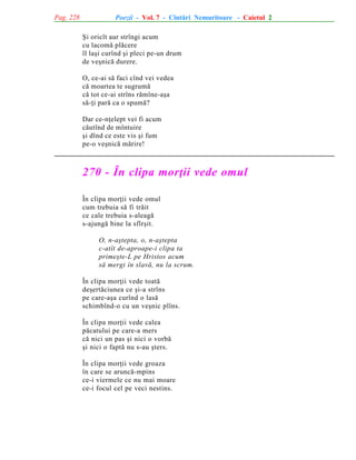 Pag. 228

Poezii - Vol. 7 - Cîntãri Nemuritoare - Caietul 2
ªi oricît aur strîngi acum
cu lacomã plãcere
îl laºi curînd ºi pleci pe-un drum
de veºnicã durere.
O, ce-ai sã faci cînd vei vedea
cã moartea te sugrumã
cã tot ce-ai strîns rãmîne-aºa
sã-þi parã ca o spumã?
Dar ce-nþelept vei fi acum
cãutînd de mîntuire
ºi dînd ce este vis ºi fum
pe-o veºnicã mãrire!

270 - În clipa morþii vede omul
În clipa morþii vede omul
cum trebuia sã fi trãit
ce cale trebuia s-aleagã
s-ajungã bine la sfîrºit.
O, n-aºtepta, o, n-aºtepta
c-atît de-aproape-i clipa ta
primeºte-L pe Hristos acum
sã mergi în slavã, nu la scrum.
În clipa morþii vede toatã
deºertãciunea ce ºi-a strîns
pe care-aºa curînd o lasã
schimbînd-o cu un veºnic plîns.
În clipa morþii vede calea
pãcatului pe care-a mers
cã nici un pas ºi nici o vorbã
ºi nici o faptã nu s-au ºters.
În clipa morþii vede groaza
în care se aruncã-mpins
ce-i viermele ce nu mai moare
ce-i focul cel pe veci nestins.

 