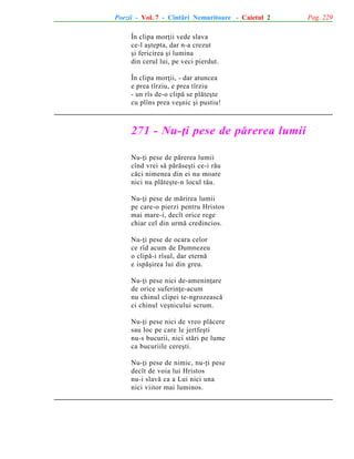 Poezii - Vol. 7 - Cîntãri Nemuritoare - Caietul 2
În clipa morþii vede slava
ce-l aºtepta, dar n-a crezut
ºi fericirea ºi lumina
din cerul lui, pe veci pierdut.
În clipa morþii, - dar atuncea
e prea tîrziu, e prea tîrziu
- un rîs de-o clipã se plãteºte
cu plîns prea veºnic ºi pustiu!

271 - Nu-þi pese de pãrerea lumii
Nu-þi pese de pãrerea lumii
cînd vrei sã pãrãseºti ce-i rãu
cãci nimenea din ei nu moare
nici nu plãteºte-n locul tãu.
Nu-þi pese de mãrirea lumii
pe care-o pierzi pentru Hristos
mai mare-i, decît orice rege
chiar cel din urmã credincios.
Nu-þi pese de ocara celor
ce rîd acum de Dumnezeu
o clipã-i rîsul, dar eternã
e ispãºirea lui din greu.
Nu-þi pese nici de-ameninþare
de orice suferinþe-acum
nu chinul clipei te-ngrozeascã
ci chinul veºnicului scrum.
Nu-þi pese nici de vreo plãcere
sau loc pe care le jertfeºti
nu-s bucurii, nici stãri pe lume
ca bucuriile cereºti.
Nu-þi pese de nimic, nu-þi pese
decît de voia lui Hristos
nu-i slavã ca a Lui nici una
nici viitor mai luminos.

Pag. 229

 