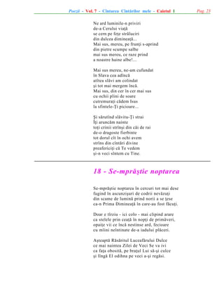 Poezii - Vol. 7 - Cîntarea Cîntãrilor mele - Caietul 1
Ne ard luminile-n priviri
de-a Cerului viaþã
se cern pe feþe strãluciri
din dulcea dimineaþã...
Mai sus, mereu, pe frunþi s-aprind
din pietre scumpe salbe
mai sus mereu, ce raze prind
a noastre haine albe!...
Mai sus mereu, ne-am cufundat
în Slava cea adîncã
atîtea slãvi am colindat
ºi tot mai mergem încã.
Mai sus, din cer în cer mai sus
cu ochii plini de soare
cutremuraþi cãdem Isus
la sfintele-Þi picioare...
ªi sãrutînd slãvitu-Þi strai
Îþi aruncãm nainte
toþi crinii strînºi din cãi de rai
de-o dragoste fierbinte
tot dorul cît în ochi avem
strîns din cîntãri divine
preafericiþi cã Te vedem
ºi-n veci sîntem cu Tine.

18 - Se-mprãºtie noptarea
Se-mprãºtie noptarea în cercuri tot mai dese
fugind în ascunziºuri de codrii nevãzuþi
din scame de luminã prind norii a se þese
ca-n Prima Dimineaþã în care-au fost fãcuþi.
Doar e tîrziu - ici colo - mai clipind arare
ca stelele prin ceaþã în nopþi de primãveri,
opaiþe vii ce încã nestinse ard, fecioare
cu mîini neîntinate de-a iadului plãceri.
Aºteaptã Rãsãritul Luceafãrului Dulce
ce mai naintea Zilei de Veci Se va ivi
ca faþa obositã, pe braþul Lui sã-ºi culce
ºi lîngã El odihna pe veci a-ºi regãsi.

Pag. 23

 