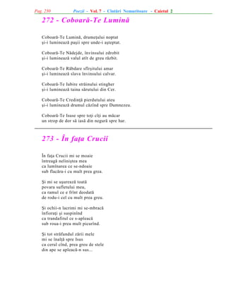Pag. 230

Poezii - Vol. 7 - Cîntãri Nemuritoare - Caietul 2

272 - Coboarã-Te Luminã
Coboarã-Te Luminã, drumeþului noptat
ºi-i lumineazã paºii spre unde-i aºteptat.
Coboarã-Te Nãdejde, învinsului zdrobit
ºi-i lumineazã valul atît de greu rãzbit.
Coboarã-Te Rãbdare sfîrºitului amar
ºi-i lumineazã slava învinsului calvar.
Coboarã-Te Iubire strãinului stingher
ºi-i lumineazã taina sãrutului din Cer.
Coboarã-Te Credinþã pierdutului ateu
ºi-i lumineazã drumul cãzînd spre Dumnezeu.
Coboarã-Te Isuse spre toþi cîþi au mãcar
un strop de dor sã iasã din negurã spre har.

273 - În faþa Crucii
În faþa Crucii mi se moaie
întreagã neliniºtea mea
ca lumînarea ce se-ndoaie
sub flacãra-i cu mult prea grea.
ªi mi se uºureazã toatã
povara sufletului meu,
ca ramul ce e frînt deodatã
de rodu-i cel cu mult prea greu.
ªi ochii-n lacrimi mi se-mbracã
înfioraþi ºi suspinînd
ca trandafirul ce s-apleacã
sub roua-i prea mult picurînd.
ªi tot strãfundul zãrii mele
mi se înalþã spre Isus
ca cerul cînd, prea greu de stele
din ape se apleacã-n sus...

 
