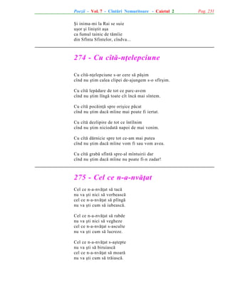 Poezii - Vol. 7 - Cîntãri Nemuritoare - Caietul 2
ªi inima-mi la Rai se suie
uºor ºi liniºtit aºa
ca fumul tainic de tãmîie
din Sfînta Sfintelor, cîndva...

274 - Cu cîtã-nþelepciune
Cu cîtã-nþelepciune s-ar cere sã pãºim
cînd nu ºtim calea clipei de-ajungem s-o sfîrºim.
Cu cîtã lepãdare de tot ce parc-avem
cînd nu ºtim lîngã toate cît încã mai sîntem.
Cu cîtã pocãinþã spre oriºice pãcat
cînd nu ºtim dacã mîine mai poate fi iertat.
Cu cîtã dezlipire de tot ce întîlnim
cînd nu ºtim niciodatã napoi de mai venim.
Cu cîtã dãrnicie spre tot ce-am mai putea
cînd nu ºtim dacã mîine vom fi sau vom avea.
Cu cîtã grabã sfîntã spre-al mîntuirii dar
cînd nu ºtim dacã mîine nu poate fi-n zadar!

275 - Cel ce n-a-nvãþat
Cel ce n-a-nvãþat sã tacã
nu va ºti nici sã vorbeascã
cel ce n-a-nvãþat sã plîngã
nu va ºti cum sã iubeascã.
Cel ce n-a-nvãþat sã rabde
nu va ºti nici sã vegheze
cel ce n-a-nvãþat s-asculte
nu va ºti cum sã lucreze.
Cel ce n-a-nvãþat s-aºtepte
nu va ºti sã biruiascã
cel ce n-a-nvãþat sã moarã
nu va ºti cum sã trãiascã.

Pag. 231

 