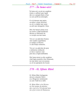 Poezii - Vol. 7 - Cîntãri Nemuritoare - Caietul 2

277 - În lume-aici
În lume-aici ca-ntr-un surghiun
trimis e sufletul spre luptã
dar ca s-ajungã drept ºi bun
se cere jertfã ne-ntreruptã.
Cu cît doreºte mai puþin,
cu-atîta-i creºte fericirea
cu cît i-e duhul mai senin
cu-atît mai rãstignitã-i firea.
Din cîte bunuri poate-avea
în scurta-i clipã-nºelãtoare
Hristos ºi libertatea Sa
i-e avuþia cea mai mare.
Tot ce-i cu-adevãrat frumos
sînt roadele neprihãnite
ºi curãþia ce Hristos
i-o dã fiinþei reînnoite.
Tot ce-i cu-adevãrat de preþ
e mîntuirea strãlucitã
ºi slava veºnicei vieþi
prin har ºi luptã dobînditã.
Din lume-ntorºi ca din surghiun
cînd lupta noastrã-a fost frumoasã,
tot mai dulci raze ne-ncunun
cu cît ne-apropiem de-Acasã.

278 - O, Sfinte Rãni
O, Sfinte Rãni însîngerate
dovezi a-harului Slãvit
ºi-a Dragostei nemãsurate
cu care Tatãl ne-a iubit.
O, Sfinte Rãni a lui Hristos
eu sînt nespus de pãcãtos
dar cred cã-n Voi pãcatul meu
mi-a fost iertat de Dumnezeu.

Pag. 233

 