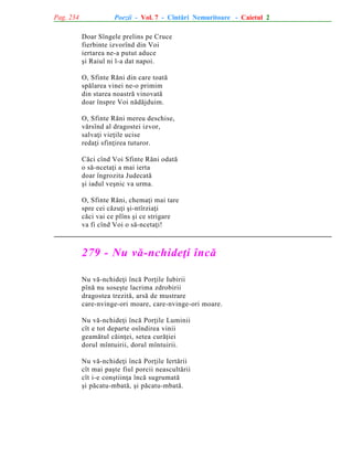 Pag. 234

Poezii - Vol. 7 - Cîntãri Nemuritoare - Caietul 2
Doar Sîngele prelins pe Cruce
fierbinte izvorînd din Voi
iertarea ne-a putut aduce
ºi Raiul ni l-a dat napoi.
O, Sfinte Rãni din care toatã
spãlarea vinei ne-o primim
din starea noastrã vinovatã
doar înspre Voi nãdãjduim.
O, Sfinte Rãni mereu deschise,
vãrsînd al dragostei izvor,
salvaþi vieþile ucise
redaþi sfinþirea tuturor.
Cãci cînd Voi Sfinte Rãni odatã
o sã-ncetaþi a mai ierta
doar îngrozita Judecatã
ºi iadul veºnic va urma.
O, Sfinte Rãni, chemaþi mai tare
spre cei cãzuþi ºi-ntîrziaþi
cãci vai ce plîns ºi ce strigare
va fi cînd Voi o sã-ncetaþi!

279 - Nu vã-nchideþi încã
Nu vã-nchideþi încã Porþile Iubirii
pînã nu soseºte lacrima zdrobirii
dragostea trezitã, arsã de mustrare
care-nvinge-ori moare, care-nvinge-ori moare.
Nu vã-nchideþi încã Porþile Luminii
cît e tot departe osîndirea vinii
geamãtul cãinþei, setea curãþiei
dorul mîntuirii, dorul mîntuirii.
Nu vã-nchideþi încã Porþile Iertãrii
cît mai paºte fiul porcii neascultãrii
cît i-e conºtiinþa încã sugrumatã
ºi pãcatu-mbatã, ºi pãcatu-mbatã.

 