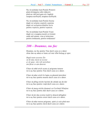 Poezii - Vol. 7 - Cîntãri Nemuritoare - Caietul 2
Nu vã-nchideþi încã Porþile Primirii
pînã rîd departe robii rãtãcirii
pînã nu vãd încã gata sã-i înghitã
noaptea nesfîrºitã, noaptea nesfîrºitã.
Nu vã-nchideþi încã Porþile Eterne
dupã voi uitarea veºnicã s-aºterne
dupã voi scrîºnirea dinþilor învie
pentru veºnicie, pentru veºnicie.
Nu vã-nchideþi încã Porþile Vieþii
dupã voi e noaptea morþii ºi tristeþii
unde ard satana, vina ºi minciuna
pentru totdeauna, pentru totdeauna!

280 - Doamne, nu fac
Doamne, nu fac pentru Tine decît ceea ce-s dator
chiar dac-aº aduce-n lume cel mai sfînt belºug ºi spor.
Dupã toate-acestea Þie
sã-Þi dau slavã ne-ncetat
ºi sã spun: sînt rob netrebnic
am fãcut ce-am datorat.
Chiar sã rabd oricît ocara ºi prigoana tuturor
tot n-aº face pentru Tine decît ceea ce-s dator.
Chiar sã-ndur oricît în lupta cu pãcatul pierzãtor
tot n-aº face pentru moarte decît ceea ce-s dator.
Chiar sã plîng oricîte lacrimi de cãinþã sau de dor
tot n-aº face pentru viaþã decît ceea ce-s dator.
Chiar sã merg oricîte drumuri cu Cuvîntul Sfinþitor
tot n-aº face pentru alþii decît ceea ce-s dator.
Chiar sã-mi dau averea toatã la sãracul plîngãtor
tot n-aº face pentru ceruri decît ceea ce-s dator.
Chiar sã-ndur mereu prigoane, spini ºi cuie pînã mor
tot n-aº face pentru slavã decît ceea ce-s dator.

Pag. 235

 