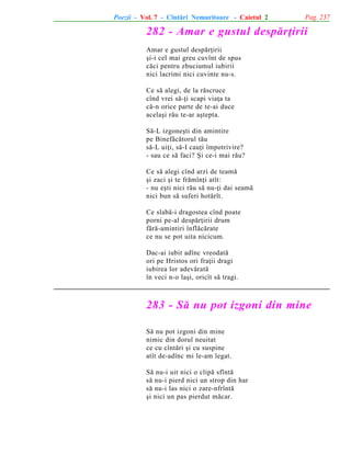 Poezii - Vol. 7 - Cîntãri Nemuritoare - Caietul 2

Pag. 237

282 - Amar e gustul despãrþirii
Amar e gustul despãrþirii
ºi-i cel mai greu cuvînt de spus
cãci pentru zbuciumul iubirii
nici lacrimi nici cuvinte nu-s.
Ce sã alegi, de la rãscruce
cînd vrei sã-þi scapi viaþa ta
cã-n orice parte de te-ai duce
acelaºi rãu te-ar aºtepta.
Sã-L izgoneºti din amintire
pe Binefãcãtorul tãu
sã-L uiþi, sã-I cauþi împotrivire?
- sau ce sã faci? ªi ce-i mai rãu?
Ce sã alegi cînd arzi de teamã
ºi zaci ºi te frãmînþi atît:
- nu eºti nici rãu sã nu-þi dai seamã
nici bun sã suferi hotãrît.
Ce slabã-i dragostea cînd poate
porni pe-al despãrþirii drum
fãrã-amintiri înflãcãrate
ce nu se pot uita nicicum.
Dac-ai iubit adînc vreodatã
ori pe Hristos ori fraþii dragi
iubirea lor adevãratã
în veci n-o laºi, oricît sã tragi.

283 - Sã nu pot izgoni din mine
Sã nu pot izgoni din mine
nimic din dorul neuitat
ce cu cîntãri ºi cu suspine
atît de-adînc mi le-am legat.
Sã nu-i uit nici o clipã sfîntã
sã nu-i pierd nici un strop din har
sã nu-i las nici o zare-nfrîntã
ºi nici un pas pierdut mãcar.

 