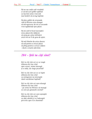 Pag. 238

Poezii - Vol. 7 - Cîntãri Nemuritoare - Caietul 2
Sã nu zac unde cad vreodatã
ci sã mã scol grãbit spãlînd
cu lacrimi urma vinovatã
mai hotãrît sã-nving luptînd.
Sã plec grãbit de oriºiunde
vãd cã Hristos este-alungat
sã mã-ngrozesc de tot ce-ascunde
vreo-ngãduinþã spre pãcat.
Sã-mi ard în focul necruþãrii
orice pãcat din rãdãcini
sã merg pe calea înfrînãrii
oricît mi-ar fi de grea de spini.
Sã mã frãmînt de-orice durere
sã ard pentru-a oricui pãcat
sã plîng pentru-a oricui cãdere
- dacã-s creºtin adevãrat.

284 - ªtii tu cîþi sînt?
ªtii tu cîþi sînt cei ce se roagã
alãturea de tine cînd
spre ceruri, inima întreagã
þi-o nalþi, de sînge picurînd?
ªtii tu cîþi sînt cei ce se luptã
alãturea de tine cînd
cu-nsîngerare ne-ntreruptã
rãmîi neclãtinat luptînd?
ªtii tu cîþi sînt cei care-aleargã
alãturea de tine cînd
- pe urma lui Hristos sã meargã
se cere pe genunchi urcînd?
ªtii tu cîþi sînt cei care-aºteaptã
alãturea de tine cînd
cu duh zdrobit þi se îndreaptã
privirile spre Cer chemînd?

 