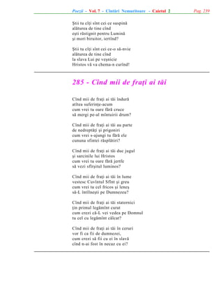 Poezii - Vol. 7 - Cîntãri Nemuritoare - Caietul 2
ªtii tu cîþi sînt cei ce suspinã
alãturea de tine cînd
eºti rãstignit pentru Luminã
ºi mori biruitor, iertînd?
ªtii tu cîþi sînt cei ce-o sã-nvie
alãturea de tine cînd
la slava Lui pe veºnicie
Hristos vã va chema-n curînd!

285 - Cînd mii de fraþi ai tãi
Cînd mii de fraþi ai tãi îndurã
atîtea suferinþe-acum
cum vrei tu oare fãrã cruce
sã mergi pe-al mîntuirii drum?
Cînd mii de fraþi ai tãi au parte
de nedreptãþi ºi prigoniri
cum vrei s-ajungi tu fãrã ele
cununa sfintei rãsplãtiri?
Cînd mii de fraþi ai tãi duc jugul
ºi sarcinile lui Hristos
cum vrei tu oare fãrã jertfe
sã vezi sfîrºitul luminos?
Cînd mii de fraþi ai tãi în lume
vestesc Cuvîntul Sfînt ºi greu
cum vrei tu cel fricos ºi leneº
sã-L întîlneºti pe Dumnezeu?
Cînd mii de fraþi ai tãi statornici
þin primul legãmînt curat
cum crezi cã-L vei vedea pe Domnul
tu cel cu legãmînt cãlcat?
Cînd mii de fraþi ai tãi în ceruri
vor fi ca fii de dumnezei,
cum crezi sã fii cu ei în slavã
cînd n-ai fost în necaz cu ei?

Pag. 239

 