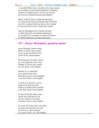 Pag. 24

Poezii - Vol. 7 - Cîntarea Cîntãrilor mele - Caietul 1

- Luceafãr Sfînt, Isuse, de plîns mi-e faþa stoarsã
ca-n somnul cel de moarte pãmîntul e-adormit,
simþim cã noaptea trece, cã zorii se revarsã
privirea ni-e întoarsã mereu spre Rãsãrit.
Rãsai, aratã-Þi Faþa o clipã mai devreme
ni-e-aºa de dor Isuse de Chipul Tãu Cel blînd
ni-e dor ca glasul dulce pe nume sã ne cheme
le-am vrea Isuse toate o clipã mai curînd.
Adu-ne dezlegarea de-a lutului zãvoare
ºi albul zbor din zorii Seninei Dimineþi
ce-ntregul Cer va umple cu valuri de cîntare
cu-atîta mulþumire ºi-atîtea frumuseþi.

19 - Isuse Doamne, pentru mine
Isuse Doamne, pentru mine
bãuºi al morþii-amar venin
ca eu acum crezînd în Tine
iertat sã fiu, iertat deplin.
Prin moartea Ta trãiesc Isuse
pe veci scãpat de orice chin
fiindcã Tu mi-ai dus osînda
eu sînt iertat, iertat deplin.
Iubirea Ta ºi Adevãrul
îmi toarnã inimii alin
prin dulcea pace-a-ncredinþãrii
c-am fost iertat, iertat deplin.
Ce dulce ºi uºoarã-i crucea
cînd azi de bucurie plin
trãiesc ºi umblu prin credinþa
c-am fost iertat, iertat deplin.
Ce dar sã-Þi pot aduce oare
Acolo Sus cînd am sã vin
atît de vrednic ºi de mare
c-am fost iertat, iertat deplin.
O, n-am sã-Þi dau decît un suflet
cu mult mai alb decît un crin
tot Cerul va slãvi iertarea
ce-o poþi Tu da - ºi-o dai deplin!

 