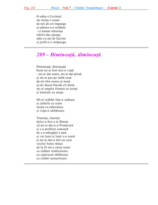 Pag. 242

Poezii - Vol. 7 - Cîntãri Nemuritoare - Caietul 2
O sabie-i Cuvîntul
iar inima-i cetate
de mii de ori împunge
ºi-adesea n-o strãbate
- ci numai stãruinþa
iubirii dac-ajunge
ades cu ani de lacrimi
ºi jertfe-a o strãpunge.

289 - Dimineaþã, dimineaþã
Dimineaþã, dimineaþã
bunã mi-ai fost mie-n viaþã
- mi-ai dat soare, mi-ai dat plouã
ºi mi-ai pus pe iarbã rouã
de-mi tãia coasa ca nouã
ºi-mi ducea brazda cît douã,
mi-ai umplut fruntea cu stropi
ºi hotarele cu snopi.
Mi-ai scãldat faþa-n sudoare
ºi cãrãrile cu soare
inima cu-ndestulare
ºi viaþa-n sãrbãtoare.
Tinereþe, tinereþe
dulce-a fost a ta Bineþe
cã mi-ai dat-o-n Primãvarã
ºi s-a prefãcut comoarã
de s-a-mbogãþit o þarã
ºi vin lumi ºi lumi s-o cearã
ºi mi-ai dat-o într-un ceas
vecilor hotar rãmas
de la El mi-e zarea soare
cu cãlduri strãlucitoare
cu cuprinsul sãrbãtoare
cu cîntãri nemuritoare.

 