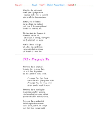 Pag. 244

Poezii - Vol. 7 - Cîntãri Nemuritoare - Caietul 2
Mîngîie, dar niciodatã
sã nu spui: ajunge-acum
- vezi ce multe rãni ºi lacrimi
sînt pe-al vieþii aspru drum.
Sufere, dar niciodatã
nu te plînge: nu mai pot
- cît þi-ar fi de-amar paharul
fundul lui e miere, tot.
Dã. Jertfeºte-te. Împarte-þi
inima cu tot din ea
- cã nu dai, ci strîngi, cît veºnic
vei fi-uimit cît vei avea.
Astfel a fãcut în clipa
cît a fost pe-aici Hristos
- ºi-avuþia Lui se-ntinde
cît de Sus ºi cît de Jos!

292 - Prezenþa Ta
Prezenþa Ta m-a fericit
în orice loc, în orice datã
cît aº fi fost de pãrãsit
Ea mi-a umplut fiinþa toatã.
Prezenþa Ta-i Isus Iubit
tot ce-am mai sfînt ºi mai dorit
Prezenþa Ta e tot ce-aº vrea
sã-mi umple veºnicia mea.
Prezenþa Ta m-a mîngîiat
în oriºice zdrobiri gemute
cînd am simþit-o m-am nãlþat
pîn-la-ndrãzniri nemaicrezute.
Prezenþa Ta m-a rãsplãtit
de orice pierdere-nduratã
sãrac eram, dar m-am simþit
mai fericit ca lumea toatã.

 