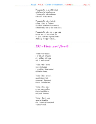 Poezii - Vol. 7 - Cîntãri Nemuritoare - Caietul 2
Prezenþa Ta m-a-mbãrbãtat
prin luptele îndelungate
Prezenþa Ta mi-a-nfiorat
cîntãrile înlãcrimate.
Prezenþa Ta mi-a liniºtit
atîtea valuri ºi furtune
ºi-atîtea nopþi mi le-a-nsorit
schimbîndu-mi-le-ntr-o minune.
Prezenþa Ta mi-e tot ce-aº vrea
un rai, un cer, un orice fie
sã Þi-o cuprind cuprins în Ea
stãpîn ºi rob pe veºnicie.

293 - Viaþa nu-i fãcutã
Viaþa nu-i fãcutã
s-o trãieºti oricum
ci-i sã faci cît bine
ºtii ºi poþi acum!
Viaþa este-o luptã
uneori ºi grea
- vrednic e doar omul
neînvins în ea.
Viaþa este-o muncã
rodnicã oricînd
pururea-i frumoasã
dac-o faci cîntînd.
Viaþa este-o cale
cu un mers voios
dacã-i dai bineþe
oriºicui, frumos.
Viaþa-i darul unic
scurt ºi trecãtor
dar cu care-þi cumperi
veºnic viitor.

Pag. 245

 