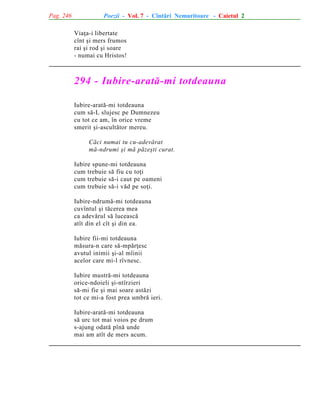 Pag. 246

Poezii - Vol. 7 - Cîntãri Nemuritoare - Caietul 2
Viaþa-i libertate
cînt ºi mers frumos
rai ºi rod ºi soare
- numai cu Hristos!

294 - Iubire-aratã-mi totdeauna
Iubire-aratã-mi totdeauna
cum sã-L slujesc pe Dumnezeu
cu tot ce am, în orice vreme
smerit ºi-ascultãtor mereu.
Cãci numai tu cu-adevãrat
mã-ndrumi ºi mã pãzeºti curat.
Iubire spune-mi totdeauna
cum trebuie sã fiu cu toþi
cum trebuie sã-i caut pe oameni
cum trebuie sã-i vãd pe soþi.
Iubire-ndrumã-mi totdeauna
cuvîntul ºi tãcerea mea
ca adevãrul sã luceascã
atît din el cît ºi din ea.
Iubire fii-mi totdeauna
mãsura-n care sã-mpãrþesc
avutul inimii ºi-al mîinii
acelor care mi-l rîvnesc.
Iubire mustrã-mi totdeauna
orice-ndoieli ºi-ntîrzieri
sã-mi fie ºi mai soare astãzi
tot ce mi-a fost prea umbrã ieri.
Iubire-aratã-mi totdeauna
sã urc tot mai voios pe drum
s-ajung odatã pînã unde
mai am atît de mers acum.

 