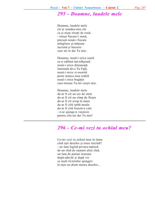 Poezii - Vol. 7 - Cîntãri Nemuritoare - Caietul 2

295 - Doamne, laudele mele
Doamne, laudele mele
cît ar semãna-ntre ele
ca ºi niºte stropi de rouã,
- totuºi fiecare-i nouã,
precum nouã-i fiecare
mîngîiere ºi-ndurare
lacrimã ºi bucurie
care mi le dai Tu mie.
Doamne, nouã-i orice searã
ce-n odihnã mã-nfãºoarã
nouã-i orice dimineaþã
luminatã de-a Ta Faþã,
nouã-i orice zi-nsoritã
peste munca mea roditã
nouã-i orice bogãþie
care-ntruna Tu-mi creºti mie.
Doamne, laudele mele
de-ar fi cît un cer de stele
de-ar fi cît un cîmp de floare
de-ar fi cît nisip la mare
de-ar fi cîtã iarbã moale
de-ar fi cîtã frunzã-n vale
- n-ar ajunge-n veºnicie
pentru cîte-mi dai Tu mie!

296 - Ce-mi vezi tu ochiul meu?
Ce-mi vezi tu ochiul meu în lume
cînd eºti deschis ºi treaz trecînd?
- un lanþ legînd povara-mpinsã
de-un rînd de oameni altui rînd,
un lanþ de patimi însetate
dupã-adevãr ºi dupã vis
ce mult rîvnitelor ajungeri
le-aþin un drum mereu deschis...

Pag. 247

 