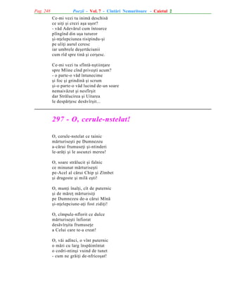 Pag. 248

Poezii - Vol. 7 - Cîntãri Nemuritoare - Caietul 2
Ce-mi vezi tu inimã deschisã
ce uiþi ºi crezi aºa uºor?
- vãd Adevãrul cum întoarce
plîngînd din uºa tuturor
ºi-nþelepciunea risipindu-ºi
pe uliþi aurul ceresc
iar umbrele deºertãciunii
cum rîd spre tinã ºi cerºesc.
Ce-mi vezi tu sfîntã-nºtiinþare
spre Mîine cînd priveºti acum?
- o parte-o vãd întunecime
ºi foc ºi grindinã ºi scrum
ºi-o parte-o vãd lucind de-un soare
nemaivãzut ºi nesfîrºit
dar Strãlucirea ºi Uitarea
le despãrþesc desãvîrºit...

297 - O, cerule-nstelat!
O, cerule-nstelat ce tainic
mãrturiseºti pe Dumnezeu
a-cãrui frumuseþi ºi-ntinderi
le-arãþi ºi le ascunzi mereu!
O, soare strãlucit ºi falnic
ce minunat mãrturiseºti
pe-Acel al cãrui Chip ºi Zîmbet
ºi dragoste ºi milã eºti!
O, munþi înalþi, cît de puternic
ºi de mãreþ mãrturisiþi
pe Dumnezeu de-a cãrui Mînã
ºi-nþelepciune-aþi fost zidiþi!
O, cîmpule-nflorit ce dulce
mãrturiseºti înfiorat
desãvîrºita frumuseþe
a Celui care te-a creat!
O, vãi adînci, o vînt puternic
o mãri cu larg înspãimîntat
o codri-ntinºi vuind de tunet
- cum ne grãiþi de-nfricoºat!

 