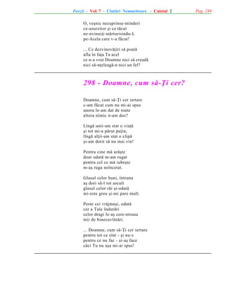 Poezii - Vol. 7 - Cîntãri Nemuritoare - Caietul 2
O, veºnic necuprinse-ntinderi
ce-asurzitor ºi ce tãcut
ne-nvinuiþi mãrturisindu-L
pe-Acela care v-a fãcut!
... Ce dezvinovãþiri sã poatã
afla în faþa Ta acel
ce n-a vrut Doamne nici sã creadã
nici sã-nþeleagã-n nici un fel?

298 - Doamne, cum sã-Þi cer?
Doamne, cum sã-Þi cer iertare
c-am fãcut cum nu mi-ai spus
unora le-am dat de toate
altora nimic n-am dus?
Lîngã unii-am stat o viaþã
ºi tot mi-a pãrut puþin,
lîngã alþii-am stat o clipã
ºi-am dorit sã nu mai vin!
Pentru cine mã urãºte
doar odatã m-am rugat
pentru cel ce mã iubeºte
m-aº ruga neîncetat.
Glasul celor buni, întruna
aº dori sã-l tot ascult
glasul celor rãi ºi-odatã
mi-este greu ºi-mi pare mult.
Peste cei vrãjmaºi, odatã
cer a Tale îndurãri
celor dragi le-aº cere-ntruna
mii de binecuvîntãri.
... Doamne, cum sã-Þi cer iertare
pentru tot ce sînt - ºi nu-s
pentru ce nu fac - ºi-aº face
cãci Tu nu aºa mi-ai spus!

Pag. 249

 