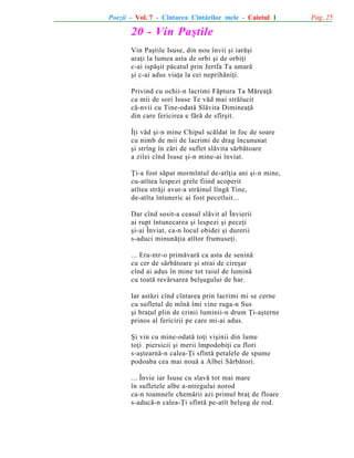 Poezii - Vol. 7 - Cîntarea Cîntãrilor mele - Caietul 1

20 - Vin Paºtile
Vin Paºtile Isuse, din nou învii ºi iarãºi
araþi la lumea asta de orbi ºi de orbiþi
c-ai ispãºit pãcatul prin Jertfa Ta amarã
ºi c-ai adus viaþa la cei neprihãniþi.
Privind cu ochii-n lacrimi Fãptura Ta Mãreaþã
ca mii de sori Isuse Te vãd mai strãlucit
cã-nvii cu Tine-odatã Slãvita Dimineaþã
din care fericirea e fãrã de sfîrºit.
Îþi vãd ºi-n mine Chipul scãldat în foc de soare
cu nimb de mii de lacrimi de drag încununat
ºi strîng în zãri de suflet slãvita sãrbãtoare
a zilei cînd Isuse ºi-n mine-ai înviat.
Þi-a fost sãpat mormîntul de-atîþia ani ºi-n mine,
cu-atîtea lespezi grele fiind acoperit
atîtea strãji avut-a strãinul lîngã Tine,
de-atîta întuneric ai fost pecetluit...
Dar cînd sosit-a ceasul slãvit al Învierii
ai rupt întunecarea ºi lespezi ºi peceþi
ºi-ai Înviat, ca-n locul obidei ºi durerii
s-aduci minunãþia atîtor frumuseþi.
... Era-ntr-o primãvarã ca asta de seninã
cu cer de sãrbãtoare ºi strai de cireºar
cînd ai adus în mine tot raiul de luminã
cu toatã revãrsarea belºugului de har.
Iar astãzi cînd cîntarea prin lacrimi mi se cerne
cu sufletul de mînã îmi vine ruga-n Sus
ºi braþul plin de crinii luminii-n drum Þi-aºterne
prinos al fericirii pe care mi-ai adus.
ªi vin cu mine-odatã toþi viºinii din lume
toþi piersicii ºi merii împodobiþi cu flori
s-aºtearnã-n calea-Þi sfîntã petalele de spume
podoaba cea mai nouã a Albei Sãrbãtori.
... Învie iar Isuse cu slavã tot mai mare
în sufletele albe a-ntregului norod
ca-n toamnele chemãrii azi primul braþ de floare
s-aducã-n calea-Þi sfîntã pe-atît belºug de rod.

Pag. 25

 