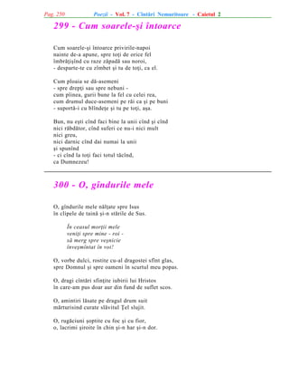 Pag. 250

Poezii - Vol. 7 - Cîntãri Nemuritoare - Caietul 2

299 - Cum soarele-ºi întoarce
Cum soarele-ºi întoarce privirile-napoi
nainte de-a apune, spre toþi de orice fel
îmbrãþiºînd cu raze zãpadã sau noroi,
- desparte-te cu zîmbet ºi tu de toþi, ca el.
Cum ploaia se dã-asemeni
- spre drepþi sau spre nebuni cum pîinea, gurii bune la fel cu celei rea,
cum drumul duce-asemeni pe rãi ca ºi pe buni
- suportã-i cu blîndeþe ºi tu pe toþi, aºa.
Bun, nu eºti cînd faci bine la unii cînd ºi cînd
nici rãbdãtor, cînd suferi ce nu-i nici mult
nici greu,
nici darnic cînd dai numai la unii
ºi spunînd
- ci cînd la toþi faci totul tãcînd,
ca Dumnezeu!

300 - O, gîndurile mele
O, gîndurile mele nãlþate spre Isus
în clipele de tainã ºi-n stãrile de Sus.
În ceasul morþii mele
veniþi spre mine - roi sã merg spre veºnicie
înveºmîntat în voi!
O, vorbe dulci, rostite cu-al dragostei sfînt glas,
spre Domnul ºi spre oameni în scurtul meu popas.
O, dragi cîntãri sfinþite iubirii lui Hristos
în care-am pus doar aur din fund de suflet scos.
O, amintiri lãsate pe dragul drum suit
mãrturisind curate slãvitul Þel slujit.
O, rugãciuni ºoptite cu foc ºi cu fior,
o, lacrimi ºiroite în chin ºi-n har ºi-n dor.

 