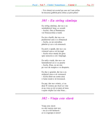 Poezii - Vol. 7 - Cîntãri Nemuritoare - Caietul 2
- Voi sînteþi tot avutul pe care mi l-am strîns
în trecerea grãbitã prin cîntec ºi prin plîns!

301 - Eu strîng sãmînþa
Eu strîng sãmînþa, dar nu-s eu
semãnãtorul larg s-o scoatã
- Acelui, Om ºi Dumnezeu
vor binecuvînta-o toatã.
Eu þin o harfã, dar nu-s eu
psalmistul care s-o sfinþeascã
- Acela, ca un curcubeu
pãmînt ºi cer o sã uimeascã.
Eu port o spadã, dar nu-s eu
viteazul care-o sã învingã
- Acela orice munþi de greu
spre netezire-o sã-i împingã.
Eu nalþ o torþã, dar nu-s eu
luminãtorul ce-o s-o poarte
- Acela, Ziua, ca un zeu
pe veci de noapte-o va desparte.
Eu duc o goarnã, dar nu-s eu
strãjerul care-o sã vesteascã
- Acela dintr-un somn ateu
o lume nouã-o sã trezeascã.
Eu par, dar nu-s nimic, ci eu
doar Îl vestesc pe-Acel ce vine
ºi-aº vrea ca tot ce pare-al meu
s-ajute slujba Lui mai bine...

302 - Viaþa este slavã
Viaþa este slavã
cu zãri mereu mai noi,
- nu þi-o tîrî bolnavã
ºi n-o-ngropa-n noroi!

Pag. 251

 