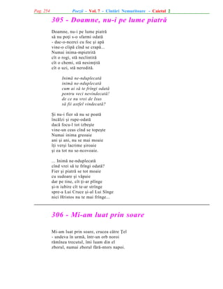 Pag. 254

Poezii - Vol. 7 - Cîntãri Nemuritoare - Caietul 2

305 - Doamne, nu-i pe lume piatrã
Doamne, nu-i pe lume piatrã
sã nu poþi s-o sfarmi odatã
- dac-o-ncerci cu foc ºi apã
vine-o clipã cînd se crapã...
Numai inima-mpietritã
cît o rogi, stã neclintitã
cît o chemi, stã nesimþitã
cît o uzi, stã neroditã.
Inimã ne-nduplecatã
inimã ne-nduplecatã
cum ai sã te frîngi odatã
pentru veci nevindecatã!
de ce nu vrei de Isus
sã fii astfel vindecatã?
ªi nu-i fier sã nu se poatã
încãlzi ºi rupe-odatã
dacã focu-l tot izbeºte
vine-un ceas cînd se topeºte
Numai inima greoaie
ani ºi ani, nu se mai moaie
îþi verºi lacrime ºiroaie
ºi ea tot nu se-ncovoaie.
... Inimã ne-nduplecatã
cînd vrei sã te frîngi odatã?
Fier ºi piatrã se tot moaie
cu sudoare ºi vãpaie
dar pe tine, cît þi-ar plînge
ºi-n iubire cît te-ar strînge
spre-a Lui Cruce ºi-al Lui Sînge
nici Hristos nu te mai frînge...

306 - Mi-am luat prin soare
Mi-am luat prin soare, crucea cãtre Þel
- undeva în urmã, într-un orb noroi
rãmînea trecutul, îmi luam din el
zborul, numai zborul fãrã-ntors napoi.

 