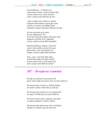 Poezii - Vol. 7 - Cîntãri Nemuritoare - Caietul 2
Era primãvarã... ºi frumos era
calea numai cîntec, mersul numai zbor
crucea numai raze, zarea scînteia
soare, numai soare fãrã pic de nor.
- Dar ce fãrã veste vîntul s-a stîrnit
cînd prea fãrã temeri ºi prea gol eram
cîndva, la trezire, mi-nãlþam rãnit
trunchiul, numai trunchiul, fãrã pic de ram.
Ani mi-am mers prin soare
mi-am zbãtut prin vînt
ºi mi-am strîns prin gerul crîncenei suiri
dragoste ºi jertfã, þel ºi legãmînt
crucea, numai crucea fãrã trandafiri.
Primãvarã Dulce, drumu-i încã sloi
zarea-i încã umbre, mersul tot suiº
pînã unde-i oare încã pentru noi
noapte, numai noapte fãrã luminiº?
Vine, vine, vine Ziua fãrã-Apoi
Nuntã fãrã capãt, har fãrã-asfinþit
crucea numai raze, cerul numai noi
slava numai slavã fãrã de sfîrºit!

307 - Învaþã-ne Luminã
Învaþã-ne Luminã al mersurilor fel
peste-orice timp sã trecem cum Tu treci peste el.
Sã trecem prin cuvinte ca sfîntul înþeles
al razelor curate cînd intrã ºi cînd ies.
Sã trecem prin noroiul ce nu-l putem feri
ca aripa Ta albã prin cea mai sfîntã Zi.
Sã trecem peste spice sudoarea rãcorind
ca dulcea unduire a inimii iubind.
Sã trecem prin durerea pe care-o întîlnim
alinãtor ca zborul uºor de heruvim.

Pag. 255

 