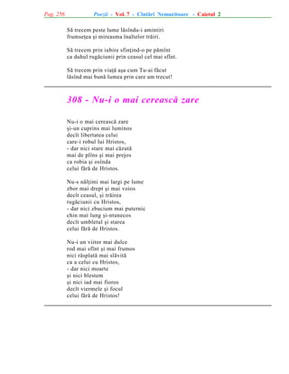 Pag. 256

Poezii - Vol. 7 - Cîntãri Nemuritoare - Caietul 2
Sã trecem peste lume lãsîndu-i amintiri
frumseþea ºi mireasma înaltelor trãiri.
Sã trecem prin iubire sfinþind-o pe pãmînt
ca duhul rugãciunii prin ceasul cel mai sfînt.
Sã trecem prin viaþã aºa cum Tu-ai fãcut
lãsînd mai bunã lumea prin care am trecut!

308 - Nu-i o mai cereascã zare
Nu-i o mai cereascã zare
ºi-un cuprins mai luminos
decît libertatea celui
care-i robul lui Hristos,
- dar nici stare mai cãzutã
mai de plîns ºi mai prejos
ca robia ºi osînda
celui fãrã de Hristos.
Nu-s nãlþimi mai largi pe lume
zbor mai drept ºi mai voios
decît ceasul, ºi trãirea
rugãciunii cu Hristos,
- dar nici zbucium mai puternic
chin mai lung ºi-ntunecos
decît umbletul ºi starea
celui fãrã de Hristos.
Nu-i un viitor mai dulce
rod mai sfînt ºi mai frumos
nici rãsplatã mai slãvitã
ca a celui cu Hristos,
- dar nici moarte
ºi nici blestem
ºi nici iad mai fioros
decît viermele ºi focul
celui fãrã de Hristos!

 