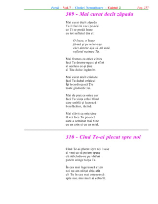 Poezii - Vol. 7 - Cîntãri Nemuritoare - Caietul 2

Pag. 257

309 - Mai curat decît zãpada
Mai curat decît zãpada
Tu îl faci în veci pe-acel
ce Þi se predã Isuse
cu tot sufletul din el.
O Isuse, o Isuse
fã-mã ºi pe mine-aºa
cãci doresc aºa sã-mi vinã
sufletul naintea Ta.
Mai frumos ca orice cîntec
faci Tu drumu-ngust ºi sfînt
al aceluia ce-ºi þine
al Tãu dulce legãmînt.
Mai curat decît cristalul
faci Tu duhul oriºicui
Îþi încredinþeazã Þie
toate gîndurile lui.
Mai de preþ ca orice aur
faci Tu viaþa celui blînd
care umblã ºi lucreazã
binefãcãtor, tãcînd.
Mai slãvit ca oriºicine
îl vei face Tu pe-acel
care-a semãnat mai bine
cu un crin ºi cu un miel.

310 - Cînd Te-ai plecat spre noi
Cînd Te-ai plecat spre noi Isuse
ai vrut ca sã putem spera
cã ridicîndu-ne pe vîrfuri
putem atinge talpa Ta.
În cea mai îngereascã clipã
noi ne-am nãlþat abia atît
cît Tu în cea mai omeneascã
spre noi, mai mult ai coborît.

 