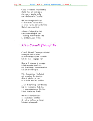 Pag. 258

Poezii - Vol. 7 - Cîntãri Nemuritoare - Caietul 2
Cu ce-aveam mai ceresc în fire
atunci parc-am atins ceva
din ceea ce-a putut sã fie
mai pãmîntesc în Firea Ta.
Dar haru-atingerii slãvite
ne-a strãbãtut cu-acei fiori
ce ne-au cuprins pe veci în Tine
fãcîndu-ne nemuritori.
Minunea Golgotei Divine
s-a-nveºnicit deplin apoi
- un strop înomenit din Tine
ne-a îndumnezeit pe noi.

311 - Ce-nalt Þi-araþi Tu
Ce-nalt Þi-araþi Tu noaptea-ntinsul
nemãrginirilor de stele
ºi ziua cum le-ascunzi sub vãlul
luminii care-l tragi pe ele!
De n-ar fi noaptea sã ne-arate
a-Tale-ntinderi nesfîrºite
noi nu le-am ºti nici frumuseþea
nici cãile desãvîrºite.
Cãci dincoace de vãlul zilei
noi nu vedem decît puþina
fîºie de pãmînt, pe care
ne scadem, aburind, lumina.
... Cît de nefericiþi sînt Doamne
toþi cei cu noaptea fãrã stele
- ei mor necunoscînd Slãvitul
Etern, de dincolo de ele!
Dar mai nefericiþi aceia
ce suferinþa nu-i îmbie
sã vadã ºi s-aleagã-a Slavei
întindere ºi veºnicie.

 