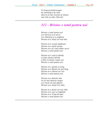 Poezii - Vol. 7 - Cîntãri Nemuritoare - Caietul 2

Pag. 259

Fii binecuvîntatã noapte
de suferinþã ºi de stele
doar tu ne faci sã ºtim cã sîntem
mai orbi ca orbii, fãrã ele!

312 - Hristos e totul pentru noi
Hristos e totul pentru noi
ºi-n fericire ºi-n nevoi
ºi-n libertate ºi-n surghiun
Hristos ni-e Soþul cel mai bun.
Hristos
Hristos
Hristos
Hristos

ni-e scutul nepãtruns
ni-e aurul ascuns
ni-e-al vieþii-adînc ºuvoi
e totul pentru noi.

Hristos ni-e casã ºi pãrinþi
ºi þinta ultimei dorinþi
ºi Rai cu haruri veºnic noi
Hristos e totul pentru noi.
Hristos
Hristos
Hristos
Hristos

ni-e sprijin ºi toiag
ni-e Bunul cel mai drag
ni-e zborul cel vioi
e totul pentru noi.

Hristos ni-e dulcele alin
în cel mai dureros suspin
ºi-n locul cel mai pãrãsit
Hristos ni-e Soþul Cel iubit.
Hristos
Hristos
Hristos
Hristos

ni-e dorul cel mai sfînt
ni-e crez ºi legãmînt
ni-e Viaþa de apoi
e totul pentru noi.

 