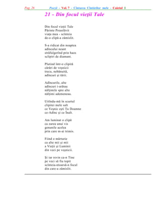 Pag. 26

Poezii - Vol. 7 - Cîntarea Cîntãrilor mele - Caietul 1

21 - Din focul vieþii Tale
Din focul vieþii Tale
Pãrinte Preaslãvit
viaþa mea - scînteia
de-o clipã-a zãmislit.
S-a ridicat din noaptea
adîncului neant
strãfulgerînd prin haos
sclipiri de diamant.
Plutind într-o clipitã
cãrãri de veºnicii
trecu, nebãnuitã,
adîncuri ºi tãrii.
Adîncurile, alte
adîncuri i-arãtau
nãlþimile spre alte
nãlþimi ademeneau.
Uitîndu-mã în scurtul
clipitei mele salt
ce Veºnic eºti Tu Doamne
ce-Adînc ºi ce Înalt.
Am luminat o clipã
ca zarea unui vis
genunile acelea
prin care m-ai trimis.
Fiind o mãrturie
ca alte mii ºi mii
a Vieþii ºi Luminii
din veci pe veºnicii.
ªi iar revin ca-n Tine
pe veci sã fiu topit
scînteia-ntoarsã-n focul
din care-a zãmislit.

 