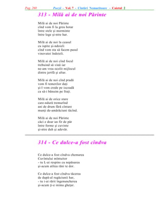 Pag. 260

Poezii - Vol. 7 - Cîntãri Nemuritoare - Caietul 2

313 - Milã ai de noi Pãrinte
Milã ai de noi Pãrinte
cînd vom fi la greu hotar
între stele ºi morminte
între lege ºi-ntre har.
Milã ai de noi la ceasul
cu ispite ºi-ndoieli
cînd vom sta sã facem pasul
vinovatei îndoieli.
Milã ai de noi cînd focul
trebuind sã vinã iar
ne-am vrea ocolit mijlocul
dintre jertfã ºi altar.
Milã ai de noi cînd pradã
vom fi temerilor daþi
ºi-l vom crede pe iscoadã
ca sã-i bãnuim pe fraþi.
Milã ai de orice stare
care-ndurã tremurînd
ani de drum fãrã cîntare
munþi de-amãrãciuni tãcînd.
Milã ai de noi Pãrinte
cãci e doar un fir de pãr
între forme ºi cuvinte
ºi-ntre duh ºi adevãr.

314 - Ce dulce-a fost cîndva
Ce dulce-a fost cîndva chemarea
Cuvîntului mîntuitor
- tu L-ai respins cu nepãsarea
ºi-acum atîtea rãni te dor.
Ce dulce-a fost cîndva tãcerea
de dupã-al rugãciunii har,
- tu i-ai rãrit îngenuncherea
ºi-acum þi-e inima gheþar.

 