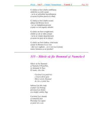 Poezii - Vol. 7 - Cîntãri Nemuritoare - Caietul 2

Pag. 261

Ce dulce-a fost cîndva umblarea
cãrãrilor cu ochi curaþi
- tu le-ai schimbat încredinþarea
ºi-acum în plîns pustiu te zbaþi.
Ce dulce-a fost cîndva ocara
alãturi de Hristos lovit
- tu i-ai îndepãrtat povara
ºi poþi s-o tot regreþi zdrobit.
Ce dulci au fost a-rugãciunii
cîntãri ºi cãi ºi stãri cereºti
- tu le-ai vîndut deºertãciunii
ºi-acum tot poþi sã te cãieºti.
Ce dulci au fost cîndva, cînd toate
curate în Hristos le-ai vrut
- dar n-ai vegheat... ºi-n veci nu-þi poate
nimic întoarce ce-ai pierdut!

315 - Slãvit sã fie Domnul ºi Numele-I
Slãvit sã fie Domnul
ºi Numele-I Preasfînt,
ce minunat le face
El toate, cîte sînt.
Cuvîntul Lui puternic
e Soare fãrã-apus
Slãvit sã fie Domnul
de Jos ºi pînã Sus.
Iubirea Lui dã viaþã
ºi paºii Lui belºug
privirea Lui rãsare
ºi-a nopþii umbre fug.
Cuvîntul Lui rãsunã
ºi temerile pier
Prezenþa Lui apare
ºi jurul tot e cer.

 