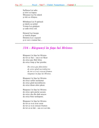 Pag. 262

Poezii - Vol. 7 - Cîntãri Nemuritoare - Caietul 2
Suflarea Lui adie
ºi sloii se topesc
Minunea Lui Se-ndurã
ºi rãii se sfinþesc.
Blîndeþea Lui S-apleacã
ºi rãnile se-nchid
Voinþa Lui gîndeºte
ºi cade orice zid.
Hotarul Lui începe
ºi lumile dispar
Domnia Lui s-aºeazã
ºi-n veci e numai har...

316 - Rãspunzi în faþa lui Hristos
Rãspunzi în faþa lui Hristos
de tot ce faci - sau n-ai fãcut
de orice pas fãrã folos
de orice timp ºi har pierdut.
De orice pas fãrã folos
de orice gînd necredincios
de tot ce n-ai crescut frumos
rãspunzi în faþa lui Hristos.
Rãspunzi în faþa lui Hristos
de orice suflet nechemat
de orice gînd necredincios
de orice drum cãtre pãcat.
Rãspunzi în faþa lui Hristos
de orice spin purtat ascuns
de orice rãu din duh nescos
de orice bine nerãspuns.
Rãspunzi în faþa lui Hristos
de tot ce n-ai avut curat
de tot ce n-ai crescut frumos
de tot ce-ai dat - sau ce n-ai dat.

 
