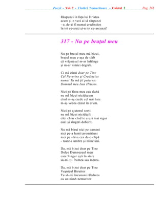 Poezii - Vol. 7 - Cîntãri Nemuritoare - Caietul 2
Rãspunzi în faþa lui Hristos
acum ºi-n veci ai sã rãspunzi
- o, de-ai fi numai credincios
în tot ce-araþi ºi-n tot ce-ascunzi!

317 - Nu pe braþul meu
Nu pe braþul meu mã bizui,
braþul meu e-aºa de slab
cã vrãjmaºul m-ar înfrînge
ºi m-ar nimici degrab.
Ci mã bizui doar pe Tine
Cel Ne-nvins ºi Credincios
numai Tu mã þii puternic
Domnul meu Isus Hristos.
Nici pe firea mea cea slabã
nu mã bizui nicidecum
cînd m-aº crede cel mai tare
m-aº vedea cãzut în drum.
Nici pe ajutorul sorþii
nu mã bizui nicidecît
cãci chiar cînd te crezi mai sigur
cazi ºi sîngeri doborît.
Nu mã bizui nici pe oameni
nici pe-a lumii promisiuni
nici pe slava cea de-o clipã
- toate-s umbre ºi minciuni.
Da, mã bizui doar pe Tine
Dulce Dumnezeul meu
care Singur eºti în stare
sã-mi þii fruntea sus mereu.
Da, mã bizui doar pe Tine
Veºnicul Biruitor
Tu sã-mi încununi rãbdarea
cu un nimb nemuritor.

Pag. 263

 