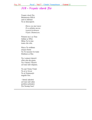 Pag. 264

Poezii - Vol. 7 - Cîntãri Nemuritoare - Caietul 2

318 - Veºnic slavã Þie
Veºnic slavã Þie
Dumnezeu Slãvit
care-n mãreþie
Te-ai descoperit.
Slava cea mai mare
Þi-o-nãlþãm mereu
veºnicã-nchinare
Veºnic Dumnezeu.
Nimeni nu-i ca Tine
înãlþat ºi Sfînt
Mîna Ta le þine
toate cîte sînt.
Slava Ta strãbate
oriºice hotar
Tu Te-ascunzi în toate
Sîmbure ºi Har.
Tu-i urmezi durerii
sfînt alin de-ajuns
Tu-i întorci Tãcerii
cel mai nalt rãspuns.
Tu eºti Taina Vieþii
Tu al ei Izvor
Tu al frumuseþii
negrãit fior.
- Imnul adorãrii
cel mai nalt adus
jertfele-nchinãrii
Þie Scump Isus!

 