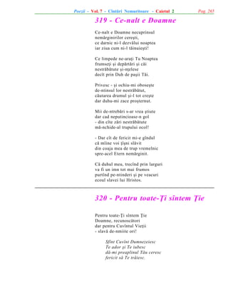 Poezii - Vol. 7 - Cîntãri Nemuritoare - Caietul 2

Pag. 265

319 - Ce-nalt e Doamne
Ce-nalt e Doamne necuprinsul
nemãrginirilor cereºti,
ce darnic ni-l dezvãlui noaptea
iar ziua cum ni-l tãinuieºti!
Ce limpede ne-araþi Tu Noaptea
frumseþi ºi depãrtãri ºi cãi
nestrãbãtute ºi-nþelese
decît prin Duh de paºii Tãi.
Privesc - ºi ochiu-mi oboseºte
de-ntinsul lor nestrãbãtut,
cãutarea drumul ºi-l tot creºte
dar duhu-mi zace proºternut.
Mii de-ntrebãri s-ar vrea ºtiute
dar cad neputincioase-n gol
- din cîte zãri nestrãbãtute
mã-nchide-al trupului ocol!
- Dar cît de fericit mi-e gîndul
cã mîine voi þîºni slãvit
din coaja mea de trup vremelnic
spre-acel Etern nemãrginit.
Cã duhul meu, trecînd prin larguri
va fi un imn tot mai frumos
purtînd pe-ntinderi ºi pe veacuri
ecoul slavei lui Hristos.

320 - Pentru toate-Þi sîntem Þie
Pentru toate-Þi sîntem Þie
Doamne, recunoscãtori
dar pentru Cuvîntul Vieþii
- slavã de-nmiite ori!
Sfînt Cuvînt Dumnezeiesc
Te ador ºi Te iubesc
dã-mi preaplinul Tãu ceresc
fericit sã Te trãiesc.

 