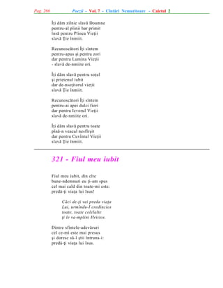 Pag. 266

Poezii - Vol. 7 - Cîntãri Nemuritoare - Caietul 2
Îþi dãm zilnic slavã Doamne
pentru-al pîinii har primit
însã pentru Pîinea Vieþii
slavã Þie înmiit.
Recunoscãtori Îþi sîntem
pentru-apus ºi pentru zori
dar pentru Lumina Vieþii
- slavã de-nmiite ori.
Îþi dãm slavã pentru soþul
ºi prietenul iubit
dar de-nsoþitorul vieþii
slavã Þie înmiit.
Recunoscãtori Îþi sîntem
pentru-ai apei dulci fiori
dar pentru Izvorul Vieþii
slavã de-nmiite ori.
Îþi dãm slavã pentru toate
pînã-n veacul nesfîrºit
dar pentru Cuvîntul Vieþii
slavã Þie înmiit.

321 - Fiul meu iubit
Fiul meu iubit, din cîte
bune-ndemnuri eu þi-am spus
cel mai cald din toate-mi este:
predã-þi viaþa lui Isus!
Cãci de-þi vei preda viaþa
Lui, urmîndu-I credincios
toate, toate celelalte
þi le va-mplini Hristos.
Dintre sfintele-adevãruri
cel ce-mi este mai presus
ºi doresc sã-l ºtii întruna-i:
predã-þi viaþa lui Isus.

 